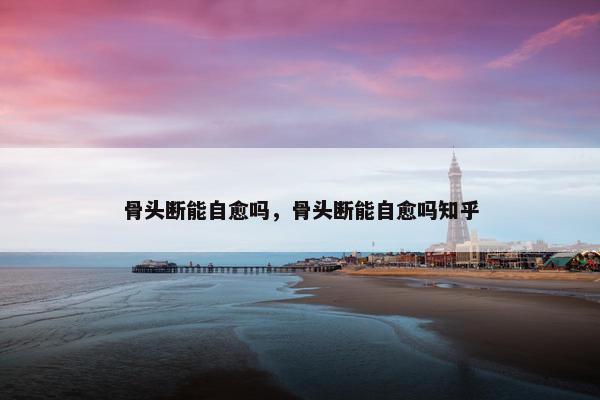 骨头断能自愈吗，骨头断能自愈吗知乎