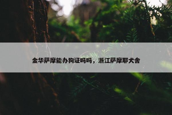 金华萨摩能办狗证吗吗，浙江萨摩耶犬舍