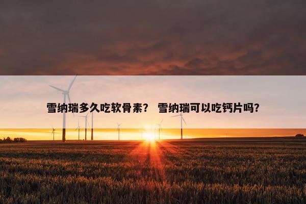 雪纳瑞多久吃软骨素？ 雪纳瑞可以吃钙片吗？