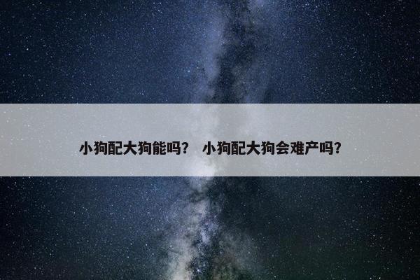 小狗配大狗能吗？ 小狗配大狗会难产吗？
