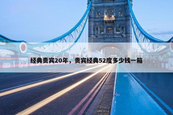 经典贵宾20年，贵宾经典52度多少钱一箱