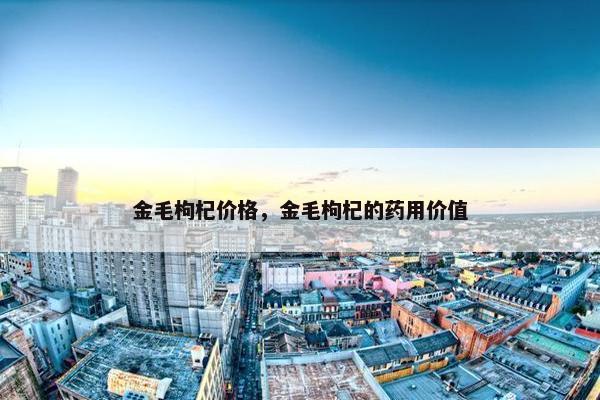 金毛枸杞价格，金毛枸杞的药用价值