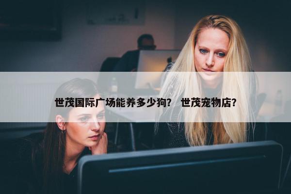 世茂国际广场能养多少狗？ 世茂宠物店？