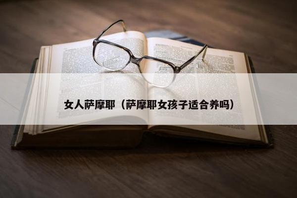 女人萨摩耶（萨摩耶女孩子适合养吗）