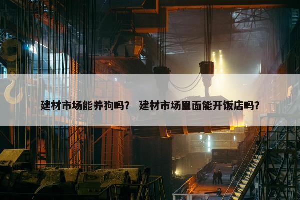 建材市场能养狗吗？ 建材市场里面能开饭店吗？