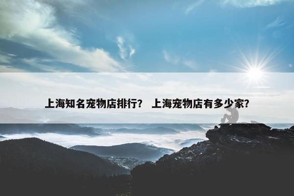 上海知名宠物店排行？ 上海宠物店有多少家？