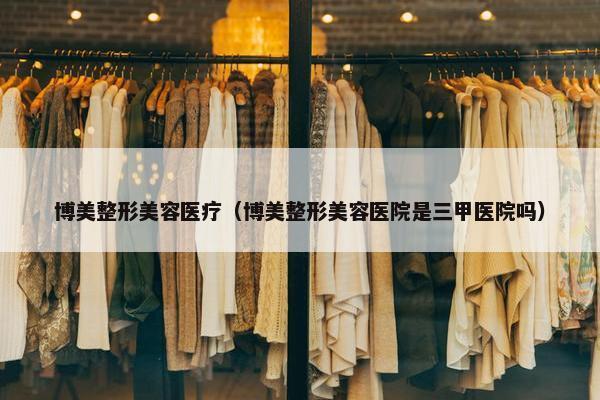 博美整形美容医疗（博美整形美容医院是三甲医院吗）
