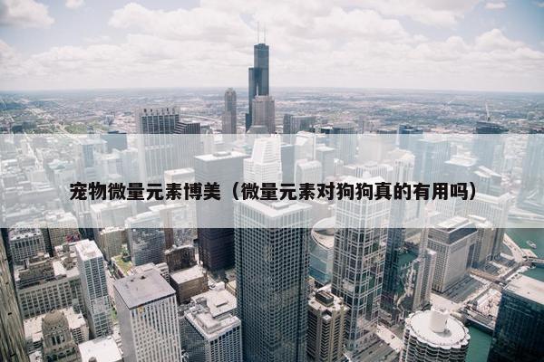 宠物微量元素博美（微量元素对狗狗真的有用吗）