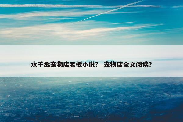 水千丞宠物店老板小说？ 宠物店全文阅读？