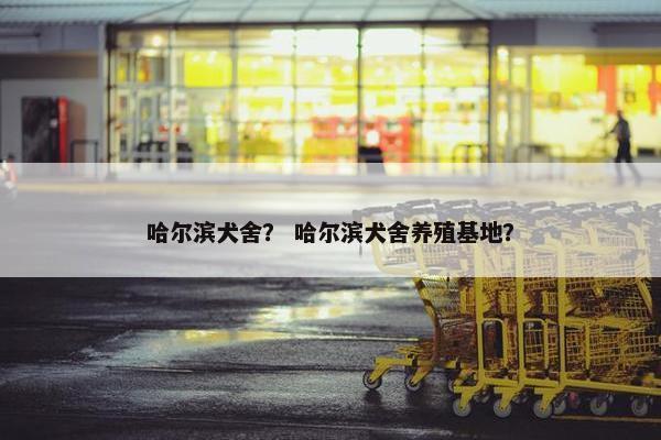 哈尔滨犬舍？ 哈尔滨犬舍养殖基地？