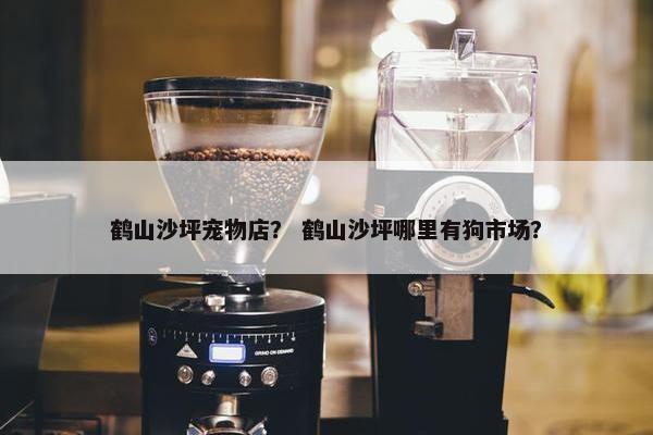 鹤山沙坪宠物店？ 鹤山沙坪哪里有狗市场？