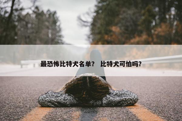 最恐怖比特犬名单？ 比特犬可怕吗？