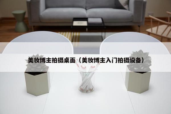 美妆博主拍摄桌面（美妆博主入门拍摄设备）