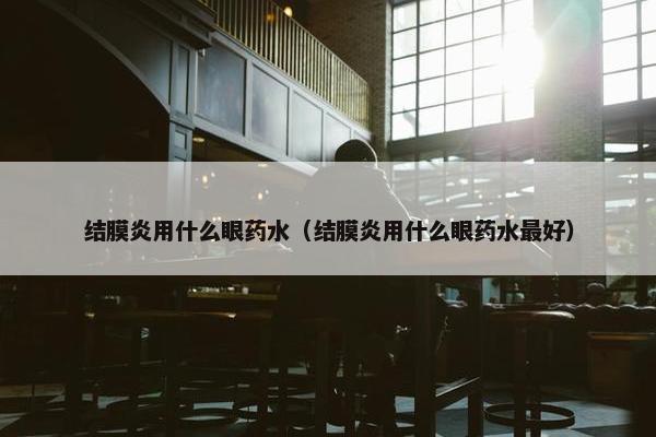 结膜炎用什么眼药水（结膜炎用什么眼药水最好）