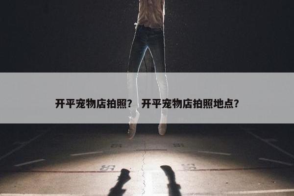 开平宠物店拍照？ 开平宠物店拍照地点？