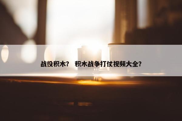 战役积木？ 积木战争打仗视频大全？