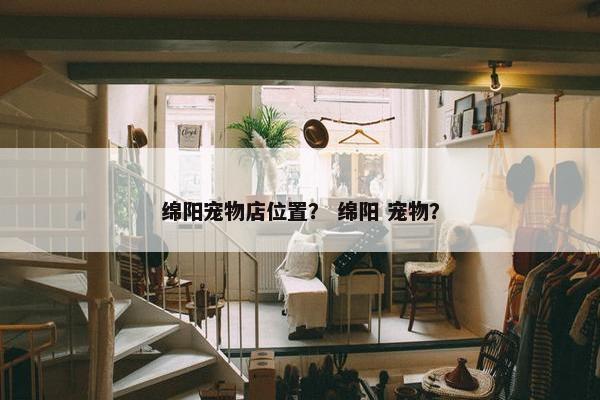绵阳宠物店位置？ 绵阳 宠物？