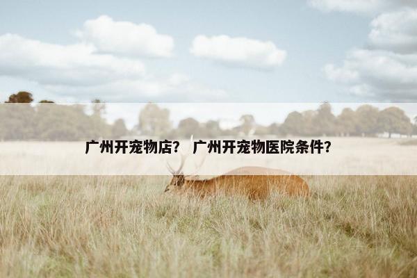 广州开宠物店？ 广州开宠物医院条件？