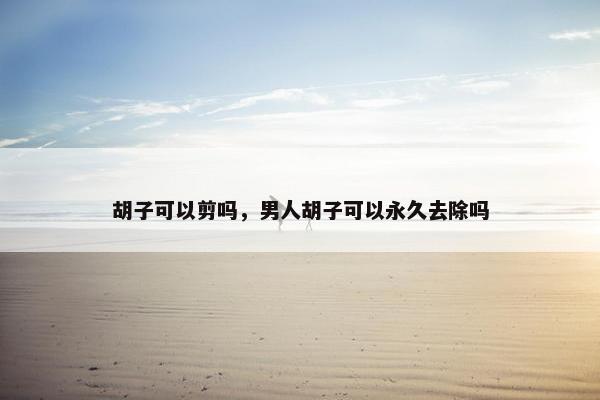 胡子可以剪吗，男人胡子可以永久去除吗