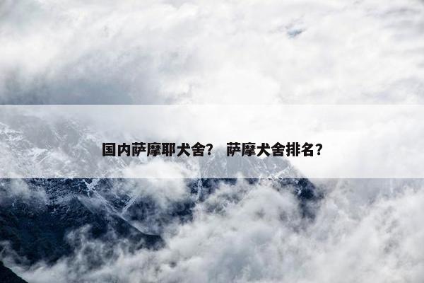 国内萨摩耶犬舍？ 萨摩犬舍排名？