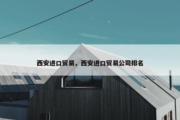西安进口贸易，西安进口贸易公司排名