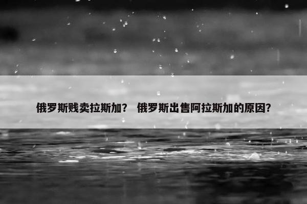 俄罗斯贱卖拉斯加？ 俄罗斯出售阿拉斯加的原因？