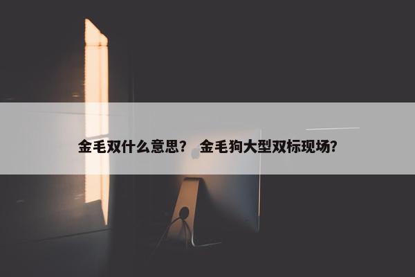 金毛双什么意思？ 金毛狗大型双标现场？
