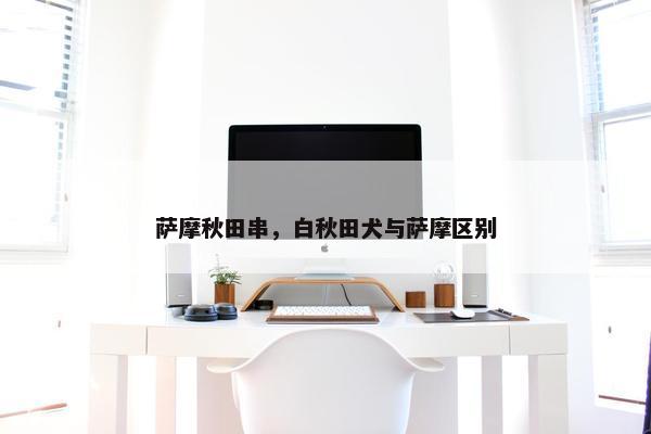 萨摩秋田串，白秋田犬与萨摩区别