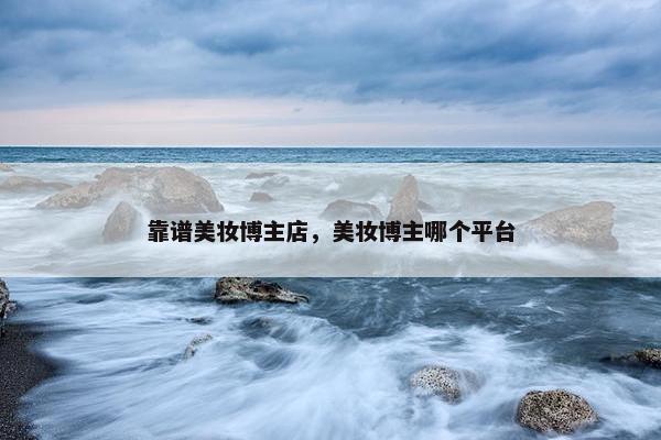靠谱美妆博主店，美妆博主哪个平台