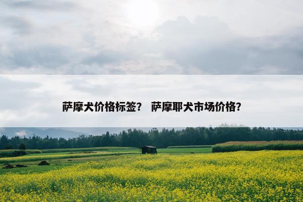 萨摩犬价格标签？ 萨摩耶犬市场价格？