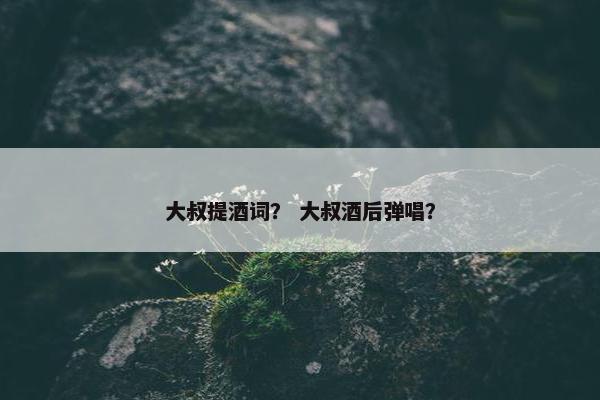 大叔提酒词？ 大叔酒后弹唱？