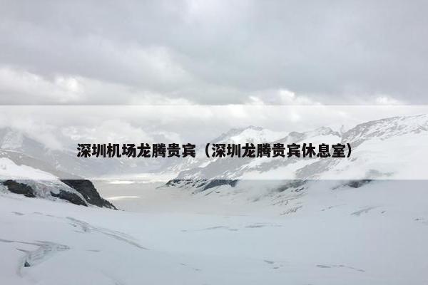 深圳机场龙腾贵宾（深圳龙腾贵宾休息室）