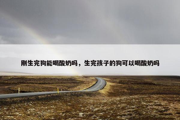 刚生完狗能喝酸奶吗，生完孩子的狗可以喝酸奶吗