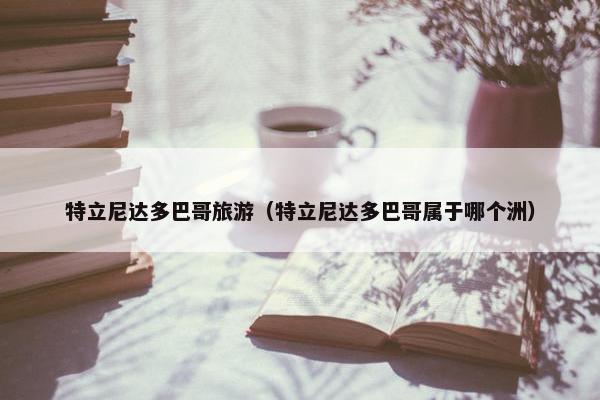 特立尼达多巴哥旅游（特立尼达多巴哥属于哪个洲）