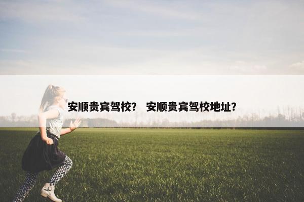 安顺贵宾驾校？ 安顺贵宾驾校地址？