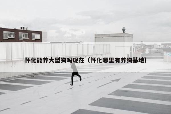 怀化能养大型狗吗现在（怀化哪里有养狗基地）
