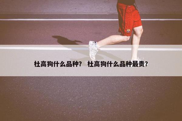 杜高狗什么品种？ 杜高狗什么品种最贵？