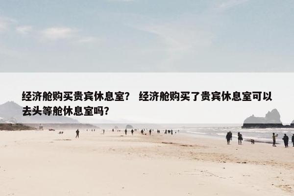 经济舱购买贵宾休息室？ 经济舱购买了贵宾休息室可以去头等舱休息室吗？