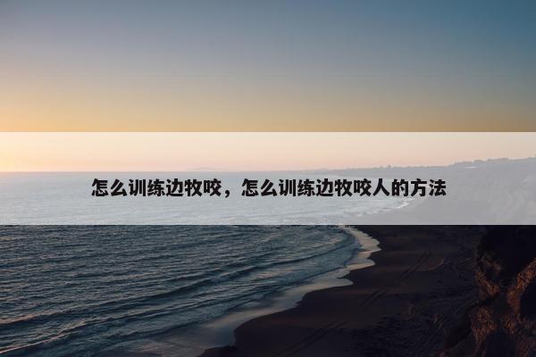 怎么训练边牧咬，怎么训练边牧咬人的方法