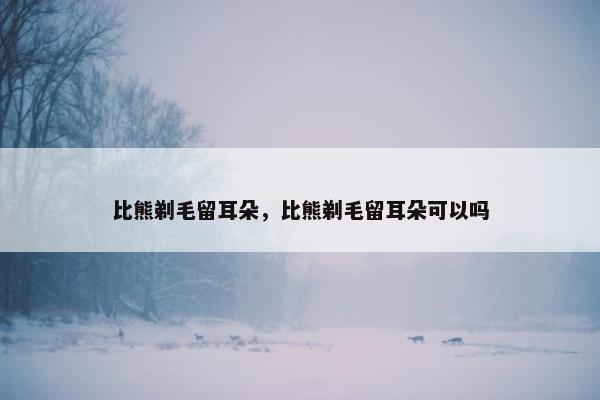 比熊剃毛留耳朵，比熊剃毛留耳朵可以吗