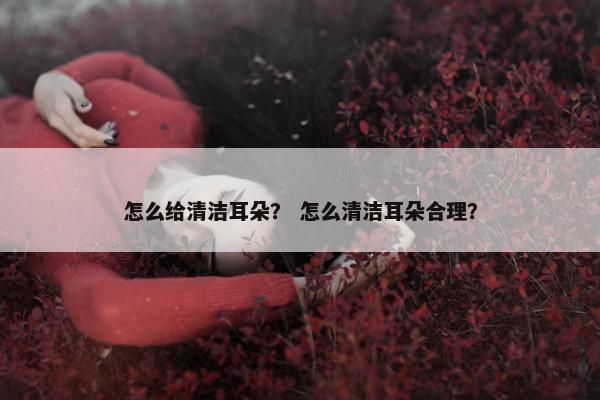 怎么给清洁耳朵？ 怎么清洁耳朵合理？