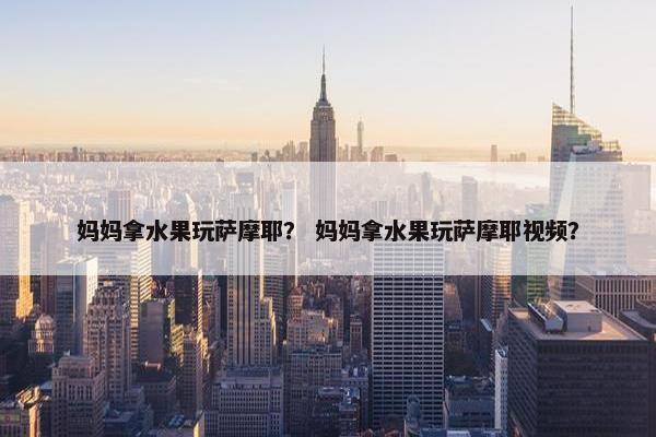 妈妈拿水果玩萨摩耶？ 妈妈拿水果玩萨摩耶视频？