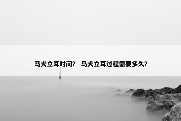 马犬立耳时间？ 马犬立耳过程需要多久？