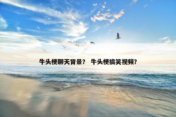 牛头梗聊天背景？ 牛头梗搞笑视频？