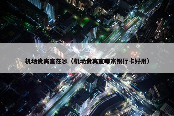 机场贵宾室在哪（机场贵宾室哪家银行卡好用）