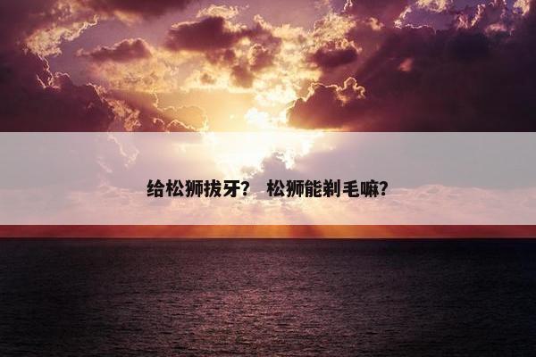 给松狮拔牙？ 松狮能剃毛嘛？