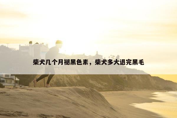 柴犬几个月褪黑色素，柴犬多大退完黑毛