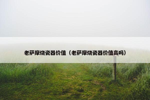 老萨摩烧瓷器价值（老萨摩烧瓷器价值高吗）
