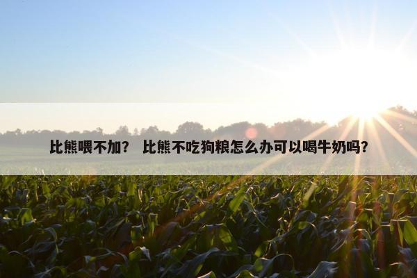 比熊喂不加？ 比熊不吃狗粮怎么办可以喝牛奶吗？