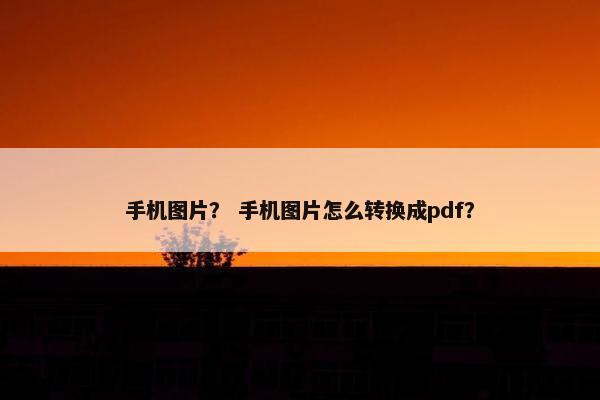 手机图片？ 手机图片怎么转换成pdf？